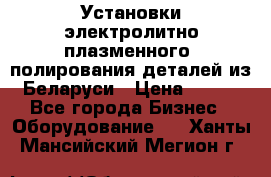 Установки электролитно-плазменного  полирования деталей из Беларуси › Цена ­ 100 - Все города Бизнес » Оборудование   . Ханты-Мансийский,Мегион г.